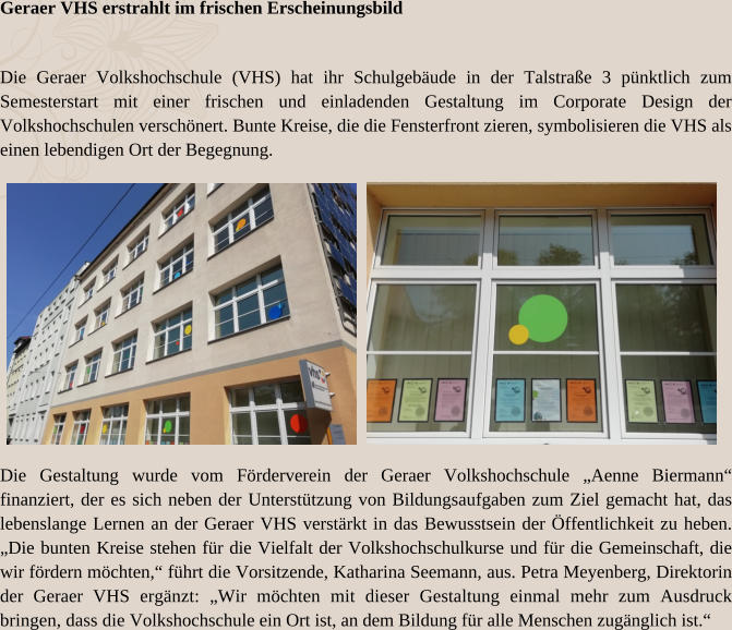 Geraer VHS erstrahlt im frischen Erscheinungsbild Die Geraer Volkshochschule (VHS) hat ihr Schulgebäude in der Talstraße 3 pünktlich zum Semesterstart mit einer frischen und einladenden Gestaltung im Corporate Design der Volkshochschulen verschönert. Bunte Kreise, die die Fensterfront zieren, symbolisieren die VHS als einen lebendigen Ort der Begegnung. Die Gestaltung wurde vom Förderverein der Geraer Volkshochschule „Aenne Biermann“ finanziert, der es sich neben der Unterstützung von Bildungsaufgaben zum Ziel gemacht hat, das lebenslange Lernen an der Geraer VHS verstärkt in das Bewusstsein der Öffentlichkeit zu heben. „Die bunten Kreise stehen für die Vielfalt der Volkshochschulkurse und für die Gemeinschaft, die wir fördern möchten,“ führt die Vorsitzende, Katharina Seemann, aus. Petra Meyenberg, Direktorin der Geraer VHS ergänzt: „Wir möchten mit dieser Gestaltung einmal mehr zum Ausdruck bringen, dass die Volkshochschule ein Ort ist, an dem Bildung für alle Menschen zugänglich ist.“