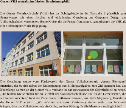 Geraer VHS erstrahlt im frischen Erscheinungsbild Die Geraer Volkshochschule (VHS) hat ihr Schulgebäude in der Talstraße 3 pünktlich zum Semesterstart mit einer frischen und einladenden Gestaltung im Corporate Design der Volkshochschulen verschönert. Bunte Kreise, die die Fensterfront zieren, symbolisieren die VHS als einen lebendigen Ort der Begegnung. Die Gestaltung wurde vom Förderverein der Geraer Volkshochschule „Aenne Biermann“ finanziert, der es sich neben der Unterstützung von Bildungsaufgaben zum Ziel gemacht hat, das lebenslange Lernen an der Geraer VHS verstärkt in das Bewusstsein der Öffentlichkeit zu heben. „Die bunten Kreise stehen für die Vielfalt der Volkshochschulkurse und für die Gemeinschaft, die wir fördern möchten,“ führt die Vorsitzende, Katharina Seemann, aus. Petra Meyenberg, Direktorin der Geraer VHS ergänzt: „Wir möchten mit dieser Gestaltung einmal mehr zum Ausdruck bringen, dass die Volkshochschule ein Ort ist, an dem Bildung für alle Menschen zugänglich ist.“
